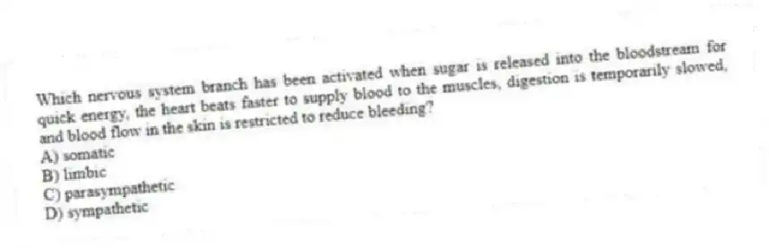 Which nervous system branch has been activated when sugar is released into the bloodstream for quick energy, the heart beats faster to supply blood to the muscles, digestion is temporarily slowed, and blood flow in the skin is restricted to reduce bleeding?
A) somatic
B) limbic
C) parasympathetic
D) sympathetic