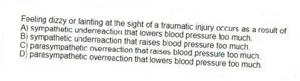 Feeling dizzy or fainting at the sight of a traumatic injury occurs as a result of
A) sympathetic underreaction that lowers blood pressure too much.
B) sympathetic underreaction that raises blood pressure too much.
C) parasympathetic overreaction that raises blood pressure too much.
D) parasympathetic overreaction that lowers blood pressure too much.
