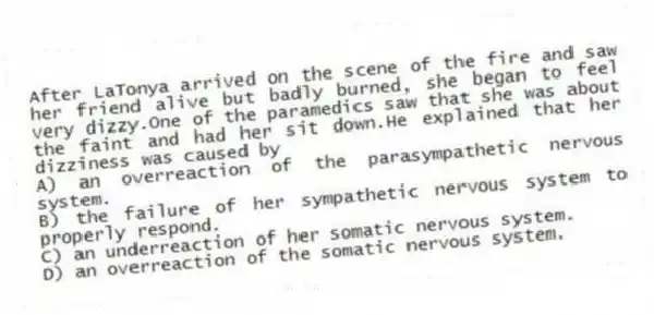 After LaTonya arrived on the scene of the fire and saw her friend alive but badly burned, she began to feel very dizzy.One of the paramedics saw that she was about the faint and had her sit down.He explained that her dizziness was caused by
A) an overreaction of the parasympathetic nervous system.
B) the failure of her sympathetic nervous system to properly respond.
C) an underreaction of her somatic nervous system.
D) an overreaction of the somatic nervous system.