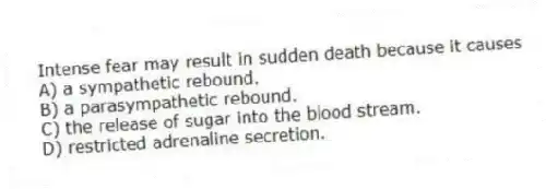 Intense fear may result in sudden death because it causes
A) a sympathetic rebound.
B) a parasympathetic rebound.
C) the release of sugar into the blood stream.
D) restricted adrenaline secretion.