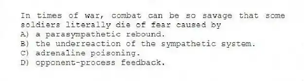 In times of war, combat can be so savage that some soldiers literally die of fear caused by
A) a parasympathetic rebound.
B) the underreaction of the sympathetic system.
C) adrenaline poisoning.
D) opponent-process feedback.