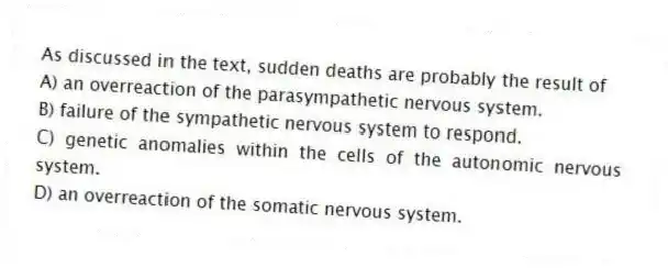 As discussed in the text, sudden deaths are probably the result of
A) an overreaction of the parasympathetic nervous system.
B) failure of the sympathetic nervous system to respond.
C) genetic anomalies within the cells of the autonomic nervous system.
D) an overreaction of the somatic nervous system.