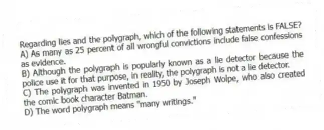 Regarding lies and the polygraph, which of the following statements is FALSE?
A) As many as 25 percent of all wrongful convictions include false confessions as evidence.
B) Although the polygraph is popularly known as a lie detector because the police use it for that purpose, in reality, the polygraph is not a lie detector.
C) The polygraph was invented in 1950 by Joseph Wolpe, who also created the comic book character Batman.
D) The word polygraph means "many writings."