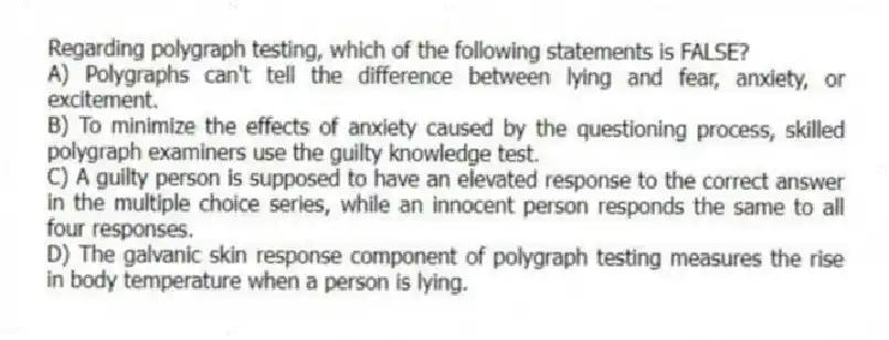 Regarding polygraph testing, which of the following statements is FALSE?
A) Polygraphs can't tell the difference between lying and fear, anxiety, or excitement.
B) To minimize the effects of anxiety caused by the questioning process, skilled polygraph examiners use the guilty knowledge test.
C) A guilty person is supposed to have an elevated response to the correct answer in the multiple choice series, while an innocent person responds the same to all four responses.
D) The galvanic skin response component of polygraph testing measures the rise in body temperature when a person is lying.