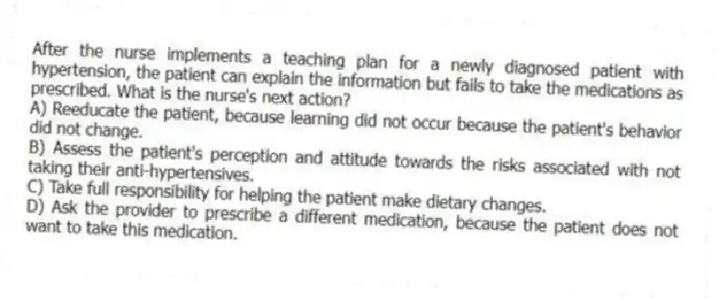 After the nurse implements a teaching plan for a newly diagnosed patient with hypertension, the patient can explain the information but fails to take the medications as prescribed. What is the nurse's next action?
A) Reeducate the patient, because learning did not occur because the patient's behavior did not change.
B) Assess the patient's perception and attitude towards the risks associated with not taking their anti-hypertensives.
C) Take full responsibility for helping the patient make dietary changes.
D) Ask the provider to prescribe a different medication, because the patient does not want to take this medication.