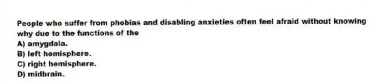 People who suffer from phobias and disabling anxieties often feel afraid without knowing why due to the functions of the
A) amygdala.
B) left hemisphere.
C) right hemisphere.
D) midbrain.