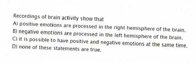 Recordings of brain activity show that
A) positive emotions are processed in the right hemisphere of the brain.
B) negative emotions are processed in the left hemisphere of the brain.
C) it is possible to have positive and negative emotions at the same time.
D) none of these statements are true.