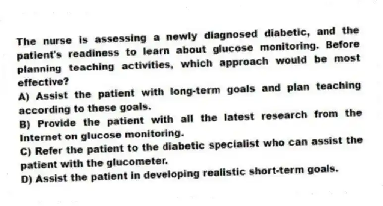 The nurse is assessing a newly diagnosed diabetic, and the patient's readiness to learn about glucose monitoring. Before planning teaching activities, which approach would be most effective?
A) Assist the patient with long-term goals and plan teaching according to these goals.
B) Provide the patient with all the latest research from the Internet on glucose monitoring.
C) Refer the patient to the diabetic specialist who can assist the patient with the glucometer.
D) Assist the patient in developing realistic short-term goals.