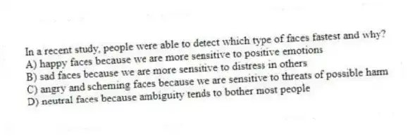 In a recent study, people were able to detect which type of faces fastest and why?
A) happy faces because we are more sensitive to positive emotions
B) sad faces because we are more sensitive to distress in others
C) angry and scheming faces because we are sensitive to threats of possible harm
D) neutral faces because ambiguity tends to bother most people