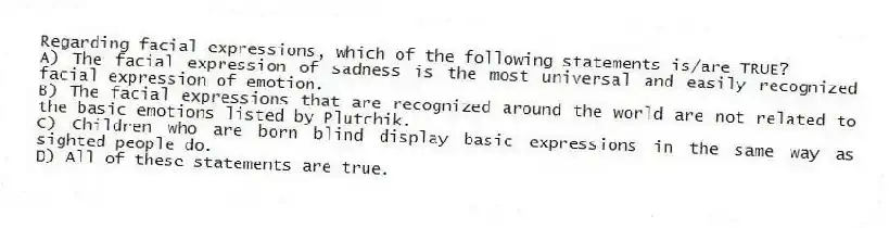 Regarding facial expressions, which of the following statements is/are TRUE?
A) The facial expression of sadness is the most universal and easily recognized facial expression of emotion.
B) The facial expressions that are recognized around the world are not related to the basic emotions listed by Plutchik.
C) Children who are born blind display basic expressions in the same way as sighted people do.
D) All of these statements are true.