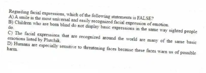Regarding facial expressions, which of the following statements is FALSE?
A) A smile is the most universal and easily recognized facial expression of emotion.
B) Children who are born blind do not display basic expressions in the same way sighted people do.
C) The facial expressions that are recognized around the world are many of the same basic emotions listed by Plutchik.
D) Humans are especially sensitive to threatening faces because these faces warn us of possible harm.