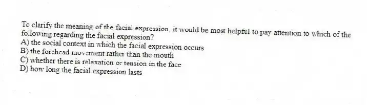 To clarify the meaning of the facial expression, it would be most helpful to pay attention to which of the following regarding the facial expression?
A) the social context in which the facial expression occurs
B) the forehead movement rather than the mouth
C) whether there is relaxation or tension in the face
D) how long the facial expression lasts