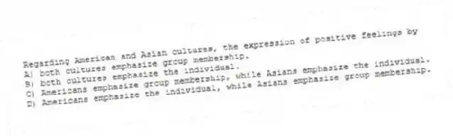 Regarding American and Asian cultures, the expression of positive feelings by
A) both cultures emphasize group membership.
B) both cultures emphasize the individual.
C) Americans emphasize group membership, while Asians emphasize the individual.
D) Americans emphasize the individual, while Asians emphasize group membership.