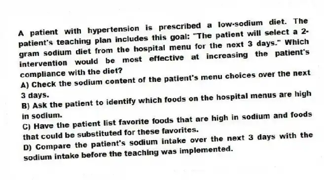 A patient with hypertension is prescribed a low-sodium diet. The patient's teaching plan includes this goal: "The patient will select a 2-gram sodium diet from the hospital menu for the next 3 days." Which intervention would be most effective at increasing the patient's compliance with the diet?
A) Check the sodium content of the patient's menu choices over the next 3 days.
B) Ask the patient to identify which foods on the hospital menus are high in sodium.
C) Have the patient list favorite foods that are high in sodium and foods that could be substituted for these favorites.
D) Compare the patient's sodium intake over the next 3 days with the sodium intake before the teaching was implemented.