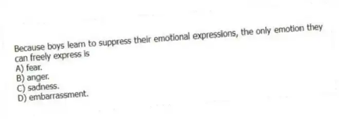 Because boys learn to suppress their emotional expressions, the only emotion they can freely express is
A) fear.
B) anger.
C) sadness.
D) embarrassment.