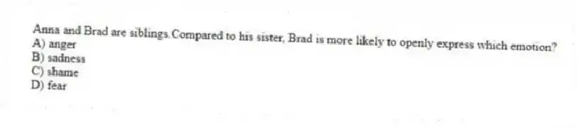 Anna and Brad are siblings.Compared to his sister, Brad is more likely to openly express which emotion?
A) anger
B) sadness
C) shame
D) fear
