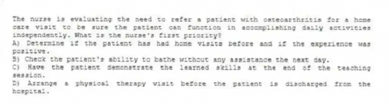 The nurse is evaluating the need to refer a patient with osteoarthritis for a home care visit to be sure the patient can function in accomplishing daily activities independently. What is the nurse's first priority?
A) Determine if the patient has had home visits before and if the experience was positive.
B) Check the patient's ability to bathe without any assistance the next day.
C) Have the patient demonstrate the learned skills at the end of the teaching session.
D) Arrange a physical therapy visit before the patient is discharged from the hospital.
