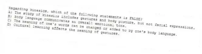 Regarding kinesics, which of the following statements is FALSE?
A) The study of kinesics includes gestures and body posture, but not facial expressions.
B) Body language communicates an overall emotional tone.
C) The meaning of one's words can be changed or added to by one's body language.
D) Cultural learning affects the meaning of gestures.
