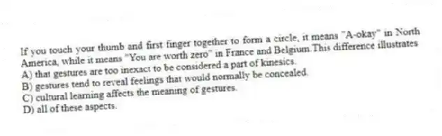 If you touch your thumb and first finger together to form a circle, it means "A-okay" in North America, while it means "You are worth zero" in France and Belgium.This difference illustrates
A) that gestures are too inexact to be considered a part of kinesics.
B) gestures tend to reveal feelings that would normally be concealed.
C) cultural learning affects the meaning of gestures.
D) all of these aspects.