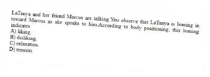 LaTanya and her friend Marcus are talking.You observe that LaTanya is leaning in toward Marcus as she speaks to him.According to body positioning, this leaning indicates
A) liking.
B) disliking.
C) relaxation.
D) tension.