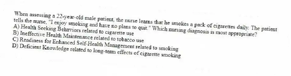 When assessing a 22-year-old male patient, the nurse learns that he smokes a pack of cigarettes daily. The patient tells the nurse, "I enjoy smoking and have no plans to quit." Which nursing diagnosis is most appropriate?
A) Health Seeking Behaviors related to cigarette use
B) Ineffective Health Maintenance related to tobacco use
C) Readiness for Enhanced Self-Health Management related to smoking
D) Deficient Knowledge related to long-term effects of cigarette smoking