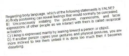 Regarding body language, which of the following statements is FALSE?
A) Body positioning can reveal feelings that would normally be concealed.
B) Unconsciously imitating the postures, mannerisms, and facial expressions of other people as we interact with them is called reciprocal activation.
C) Liking is expressed mainly by leaning toward a person or object.
D) If another person copies your gestures and physical postures, you are more inclined to like them unless it is done too much then it becomes disturbing.