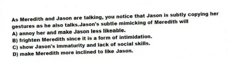 As Meredith and Jason are talking, you notice that Jason is subtly copying her gestures as he also talks.Jason's subtle mimicking of Meredith will
A) annoy her and make Jason less likeable.
B) frighten Meredith since it is a form of intimidation.
C) show Jason's immaturity and lack of social skills.
D) make Meredith more inclined to like Jason.