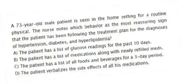 A 73-year-old male patient is seen in the home setting for a routine physical. The nurse notes which behavior as the most reassuring sign that the patient has been following the treatment plan for the diagnoses of hypertension, diabetes, and hyperlipidemia?
A) The patient has a list of glucose readings for the past 10 days.
B) The patient has a list of medications along with newly refilled meds.
C) The patient has a list of all foods and beverages for a 3-day period.
D) The patient verbalizes the side effects of all his medications.