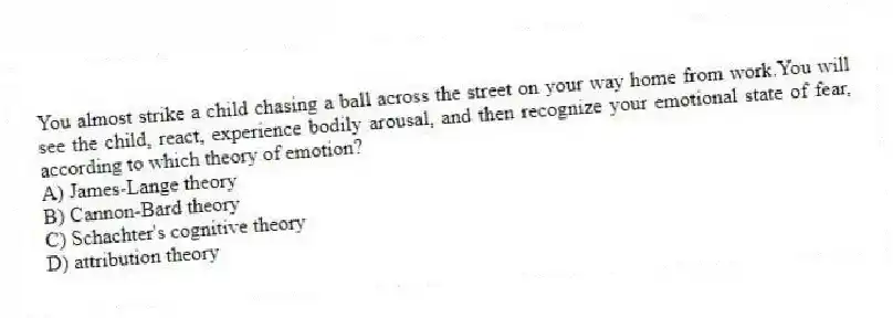 You almost strike a child chasing a ball across the street on your way home from work.You will see the child, react, experience bodily arousal, and then recognize your emotional state of fear, according to which theory of emotion?
A) James-Lange theory
B) Cannon-Bard theory
C) Schachter's cognitive theory
D) attribution theory