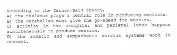 According to the Cannon-Bard theory,
A) the thalamus plays a central role in producing emotions.
B) the cerebellum must give the go-ahead for emotion.
C) activity in the occipital and parietal lobes happens simultaneously to produce emotion.
D) the somatic and sympathetic nervous systems work in concert.