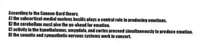 According to the Cannon-Bard theory,
A) the subcortical-medial nucleus basilis plays a central role in producing emotions.
B) the cerebellum must give the go-ahead for emotion.
C) activity in the hypothalamus, amygdala, and cortex proceed simultaneously to produce emotion.
D) the somatic and sympathetic nervous systems work in concert.