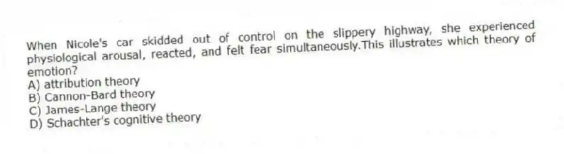 When Nicole's car skidded out of control on the slippery highway, she experienced physiological arousal, reacted, and felt fear simultaneously.This illustrates which theory of emotion?
A) attribution theory
B) Cannon-Bard theory
C) James-Lange theory
D) Schachter's cognitive theory