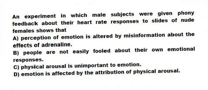 An experiment in which male subjects were given phony feedback about their heart rate responses to slides of nude females shows that
A) perception of emotion is altered by misinformation about the effects of adrenaline.
B) people are not easily fooled about their own emotional responses.
C) physical arousal is unimportant to emotion.
D) emotion is affected by the attribution of physical arousal.