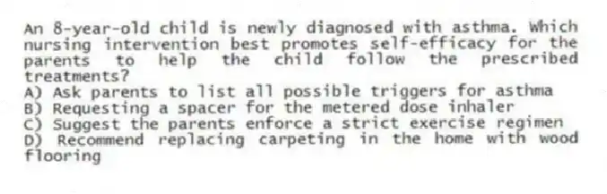 An 8-year-old child is newly diagnosed with asthma. Which nursing intervention best promotes self-efficacy for the parents to help the child follow the prescribed treatments?
A) Ask parents to list all possible triggers for asthma
B) Requesting a spacer for the metered dose inhaler
C) Suggest the parents enforce a strict exercise regimen
D) Recommend replacing carpeting in the home with wood flooring