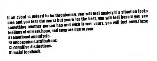 If an event is judged to be threatening, you will feel anxiety.If a situation looks dire and you fear the worst but yearn for the best, you will feel hope.If you see something another person has and wish it was yours, you will feel envy.These feelings of anxiety, hope, and envy are due to your
A) emotional appraisals.
B) unconscious attributions.
C) cognitive distinctions.
D) facial feedback.