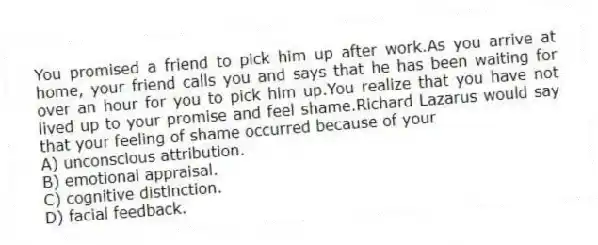 You promised a friend to pick him up after work.As you arrive at home, your friend calls you and says that he has been waiting for over an hour for you to pick him up.You realize that you have not lived up to your promise and feel shame.Richard Lazarus would say that your feeling of shame occurred because of your
A) unconscious attribution.
B) emotional appraisal.
C) cognitive distinction.
D) facial feedback.