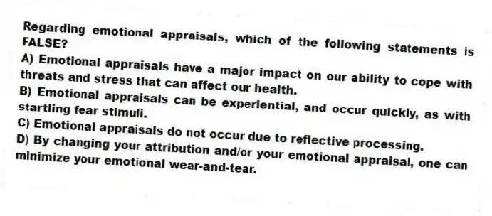 Regarding emotional appraisals, which of the following statements is FALSE?
A) Emotional appraisals have a major impact on our ability to cope with threats and stress that can affect our health.
B) Emotional appraisals can be experiential, and occur quickly, as with startling fear stimuli.
C) Emotional appraisals do not occur due to reflective processing.
D) By changing your attribution and/or your emotional appraisal, one can minimize your emotional wear-and-tear.