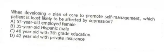 When developing a plan of care to promote self-management, which patient is least likely to be affected by depression?
A) 55-year-old employed female
B) 35-year-old Hispanic male
C) 40 year old with 5th grade education
D) 42 year old with private insurance