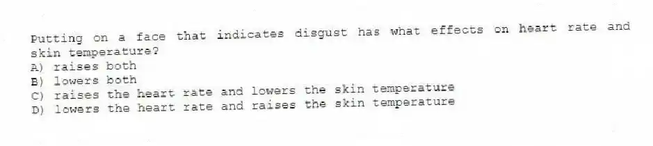 Putting on a face that indicates disgust has what effects on heart rate and skin temperature?
A) raises both
B) lowers both
C) raises the heart rate and lowers the skin temperature
D) lowers the heart rate and raises the skin temperature