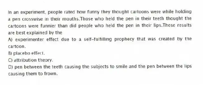 In an experiment, people rated how funny they thought cartoons were while holding a pen crosswise in their mouths.Those who held the pen in their teeth thought the cartoons were funnier than did people who held the pen in their lips.These results are best explained by the
A) experimenter effect due to a self-fulfilling prophecy that was created by the cartoon.
B) placebo effect.
C) attribution theory.
D) pen between the teeth causing the subjects to smile and the pen between the lips causing them to frown.