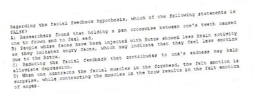 Regarding the facial feedback hypothesis, which of the following statements is FALSE?
A) Researchers found that holding a pen crosswise between one's teeth caused one to frown and to feel sad.
B) People whose faces have been injected with Botox showed less brain activity as they imitated angry faces, which may indicate that they feel less emotion due to the Botox.
C) Reducing the facial feedback that contributes to one's sadness may help alleviate depression.
D) When one contracts the facial muscles in the forehead, the felt emotion is surprise, while contracting the muscles in the brow results in the felt emotion of anger.