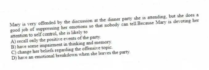 Mary is very offended by the discussion at the dinner party she is attending, but she does a good job of suppressing her emotions so that nobody can tell.Because Mary is devoting her attention to self control, she is likely to
A) recall only the positive events of the party.
B) have some impairment in thinking and memory.
C) change her beliefs regarding the offensive topic.
D) have an emotional breakdown when she leaves the party.