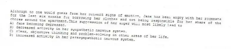 Although no one would guess from her outward signs of emotion, Jane has been angry with her roommate for the last six months for borrowing her clothes and not being responsible for her share of the chores around the apartment.This suppression of her anger will most likely lead to
A) Jane becoming depressed.
B) decreased activity in her sympathetic nervous system.
C) clear, objective thinking and problem-solving in other areas of her life.
D) increased activity in her parasympathetic nervous system.