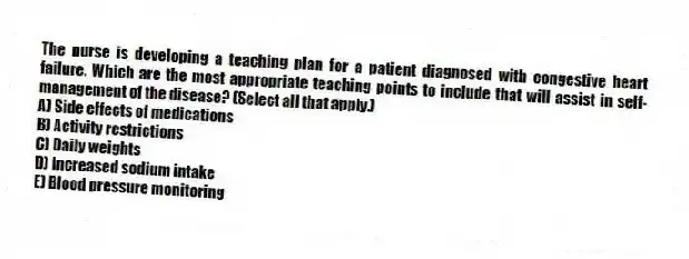 The nurse is developing a teaching plan for a patient diagnosed with congestive heart failure. Which are the most appropriate teaching points to include that will assist in self-management of the disease? (Select all that apply.)
A) Side effects of medications
B) Activity restrictions
C) Daily weights
D) Increased sodium intake
E) Blood pressure monitoring