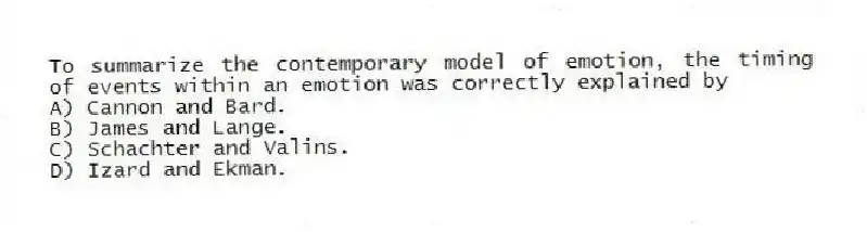 To summarize the contemporary model of emotion, the timing of events within an emotion was correctly explained by
A) Cannon and Bard.
B) James and Lange.
C) Schachter and Valins.
D) Izard and Ekman.
