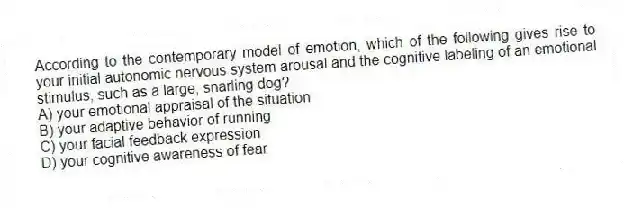 According to the contemporary model of emotion, which of the following gives rise to your initial autonomic nervous system arousal and the cognitive labeling of an emotional stimulus, such as a large, snarling dog?
A) your emotional appraisal of the situation
B) your adaptive behavior of running
C) your facial feedback expression
D) your cognitive awareness of fear