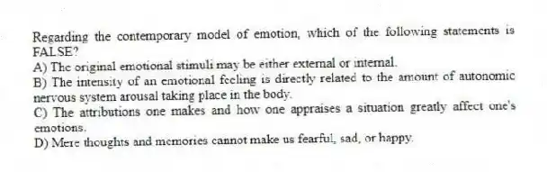 Regarding the contemporary model of emotion, which of the following statements is FALSE?
A) The original emotional stimuli may be either external or internal.
B) The intensity of an emotional feeling is directly related to the amount of autonomic nervous system arousal taking place in the body.
C) The attributions one makes and how one appraises a situation greatly affect one's emotions.
D) Mere thoughts and memories cannot make us fearful, sad, or happy.