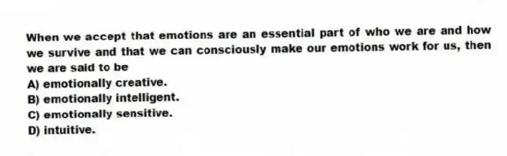 When we accept that emotions are an essential part of who we are and how we survive and that we can consciously make our emotions work for us, then we are said to be
A) emotionally creative.
B) emotionally intelligent.
C) emotionally sensitive.
D) intuitive.
