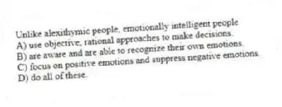 Unlike alexithymic people, emotionally intelligent people
A) use objective, rational approaches to make decisions.
B) are aware and are able to recognize their own emotions.
C) focus on positive emotions and suppress negative emotions.
D) do all of these.