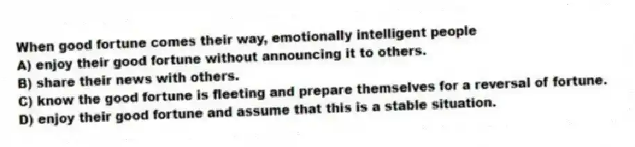 When good fortune comes their way, emotionally intelligent people
A) enjoy their good fortune without announcing it to others.
B) share their news with others.
C) know the good fortune is fleeting and prepare themselves for a reversal of fortune.
D) enjoy their good fortune and assume that this is a stable situation.